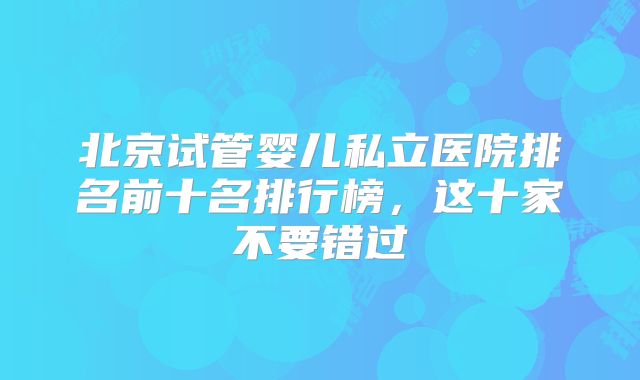 北京试管婴儿私立医院排名前十名排行榜,这十家不要错过