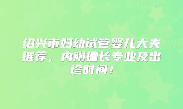 绍兴市妇幼试管婴儿大夫推荐，内附擅长专业及出诊时间！