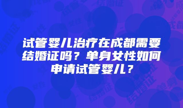 试管婴儿治疗在成都需要结婚证吗?单身女性如何申请试管婴儿?