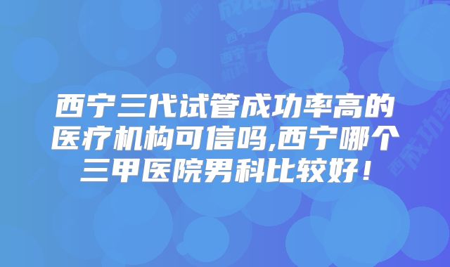 西宁三代试管成功率高的医疗机构可信吗,西宁哪个三甲医院男科比较好！