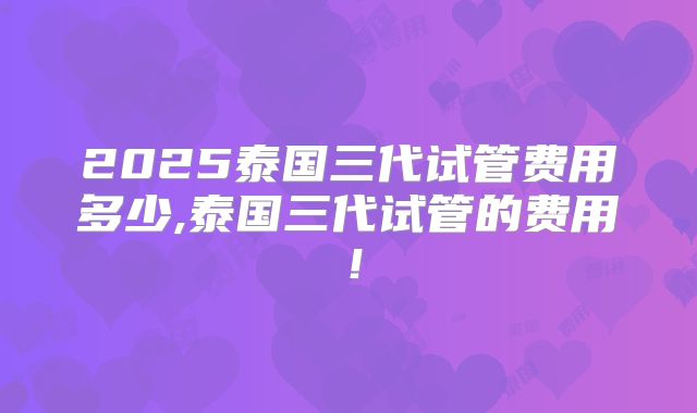 2025泰国三代试管费用多少,泰国三代试管的费用！
