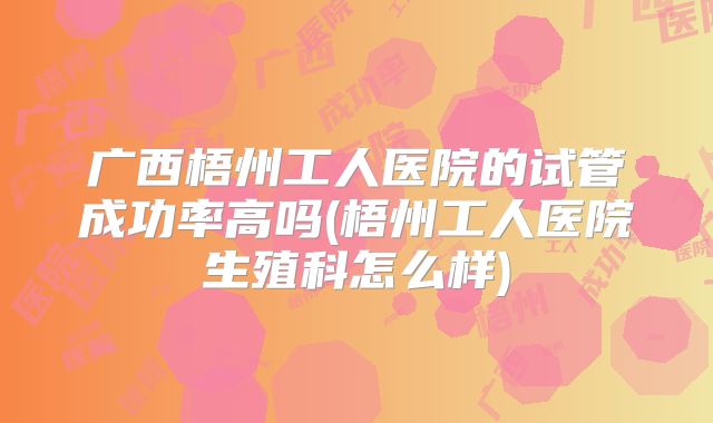 广西梧州工人医院的试管成功率高吗(梧州工人医院生殖科怎么样)