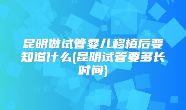 昆明做试管婴儿移植后要知道什么(昆明试管要多长时间)