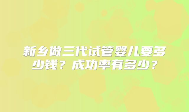 新乡做三代试管婴儿要多少钱？成功率有多少？