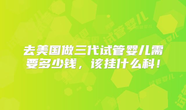 去美国做三代试管婴儿需要多少钱,该挂什么科!