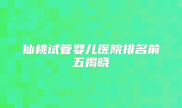 仙桃试管婴儿医院排名前五揭晓