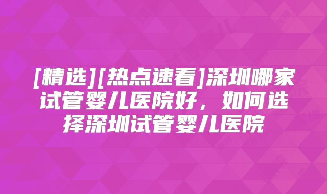 [精选][热点速看]深圳哪家试管婴儿医院好，如何选择深圳试管婴儿医院