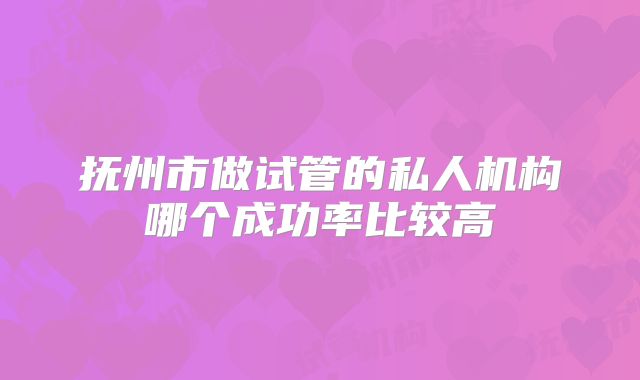 抚州市做试管的私人机构哪个成功率比较高