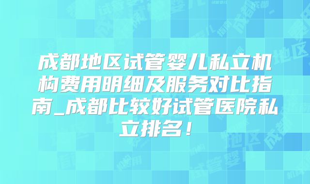 成都地区试管婴儿私立机构费用明细及服务对比指南_成都比较好试管医院私立排名!