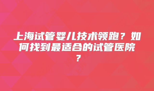 上海试管婴儿技术领跑?如何找到最适合的试管医院?