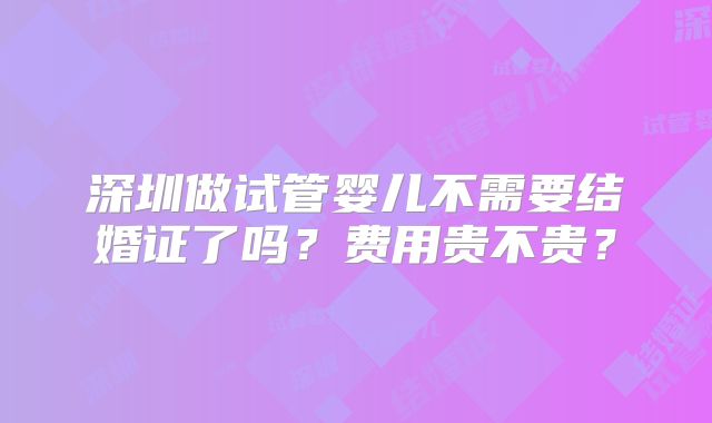 深圳做试管婴儿不需要结婚证了吗?费用贵不贵?