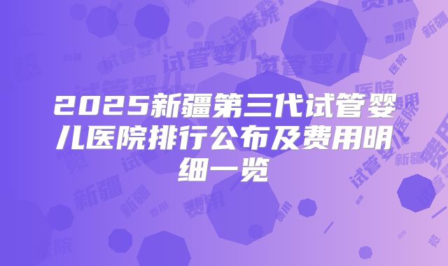 2025新疆第三代试管婴儿医院排行公布及费用明细一览