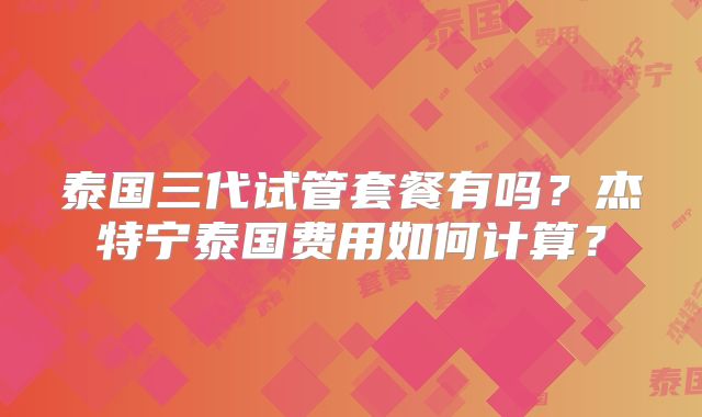 泰国三代试管套餐有吗?杰特宁泰国费用如何计算?