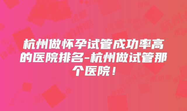 杭州做怀孕试管成功率高的医院排名-杭州做试管那个医院!