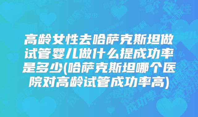 高龄女性去哈萨克斯坦做试管婴儿做什么提成功率是多少(哈萨克斯坦哪个医院对高龄试管成功率高)