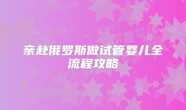 亲赴俄罗斯做试管婴儿全流程攻略