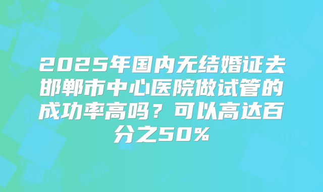 2025年国内无结婚证去邯郸市中心医院做试管的成功率高吗？可以高达百分之50%
