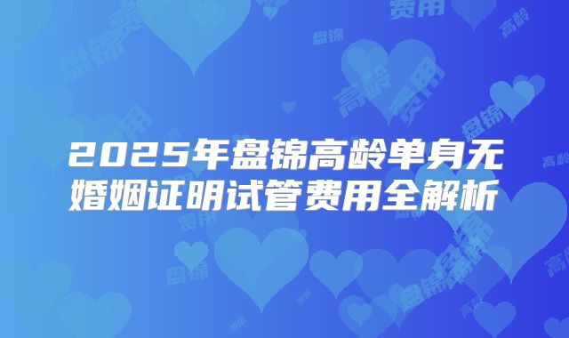 2025年盘锦高龄单身无婚姻证明试管费用全解析