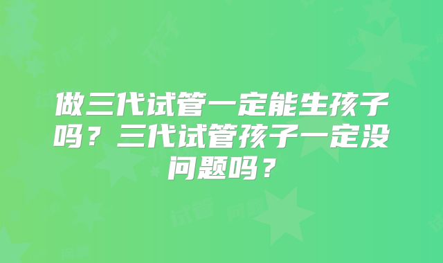 做三代试管一定能生孩子吗？三代试管孩子一定没问题吗？