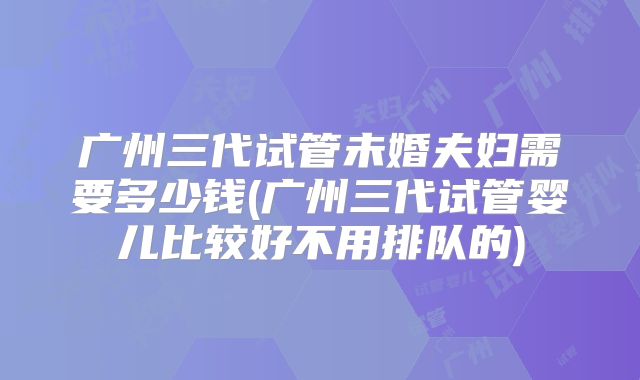 广州三代试管未婚夫妇需要多少钱(广州三代试管婴儿比较好不用排队的)