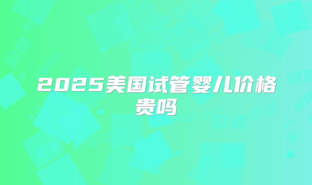 2025美国试管婴儿价格贵吗