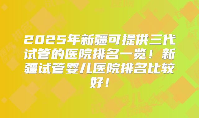 2025年新疆可提供三代试管的医院排名一览!新疆试管婴儿医院排名比较好!