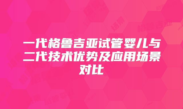 一代格鲁吉亚试管婴儿与二代技术优势及应用场景对比