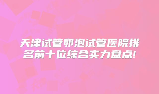天津试管卵泡试管医院排名前十位综合实力盘点!