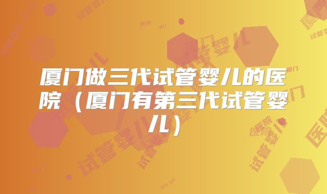 厦门做三代试管婴儿的医院（厦门有第三代试管婴儿）