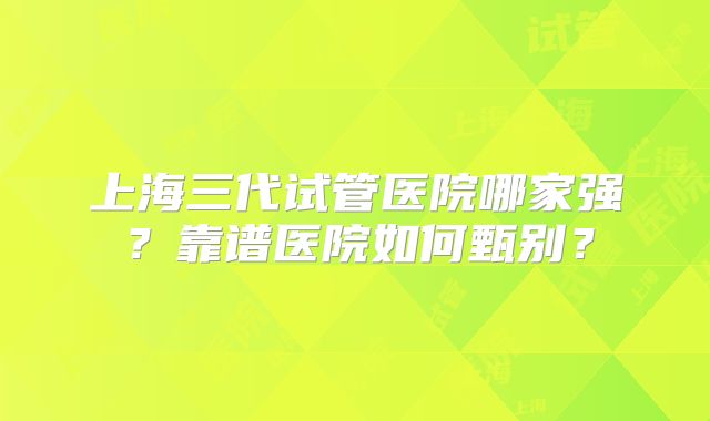 上海三代试管医院哪家强？靠谱医院如何甄别？