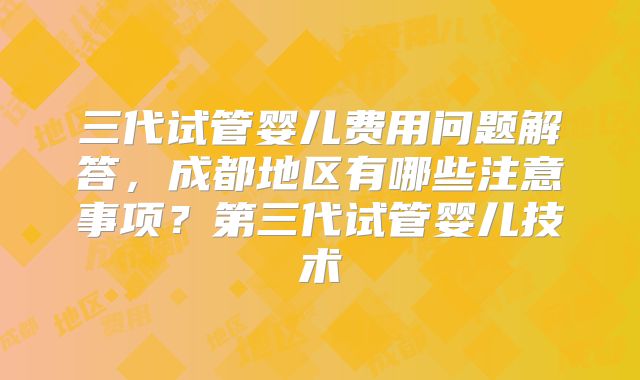 三代试管婴儿费用问题解答,成都地区有哪些注意事项?第三代试管婴儿技术