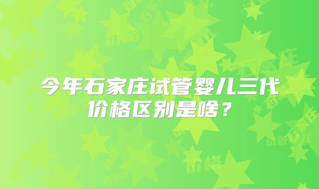 今年石家庄试管婴儿三代价格区别是啥？