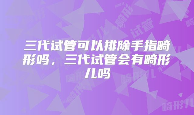 三代试管可以排除手指畸形吗，三代试管会有畸形儿吗