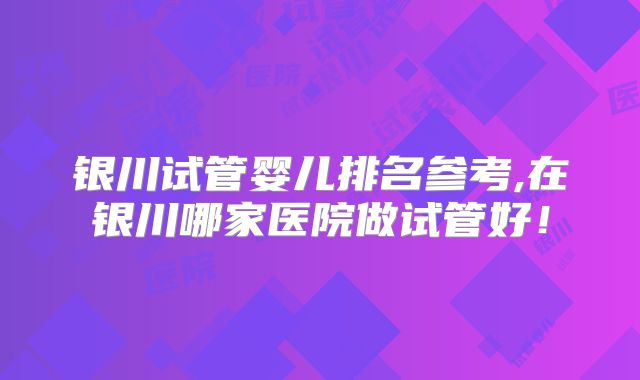 银川试管婴儿排名参考,在银川哪家医院做试管好！