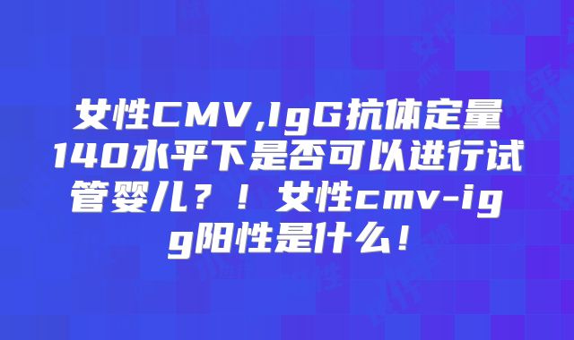 女性CMV,IgG抗体定量140水平下是否可以进行试管婴儿？！女性cmv-igg阳性是什么！