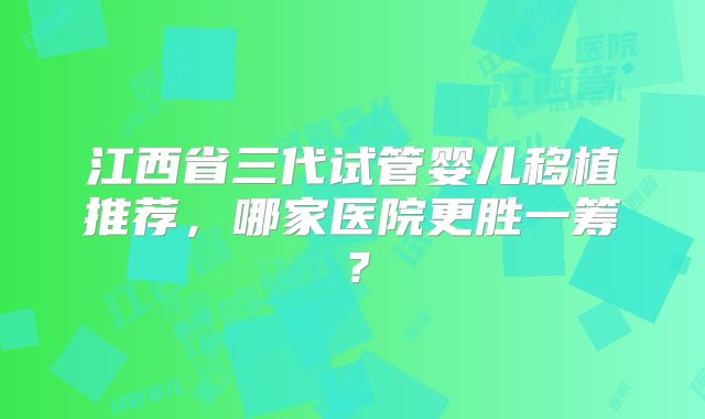 江西省三代试管婴儿移植推荐，哪家医院更胜一筹？