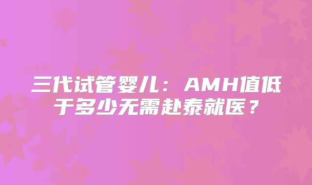 三代试管婴儿：AMH值低于多少无需赴泰就医？