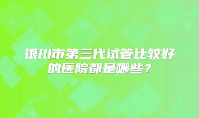 银川市第三代试管比较好的医院都是哪些？