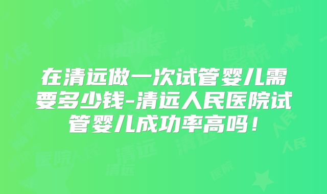 在清远做一次试管婴儿需要多少钱-清远人民医院试管婴儿成功率高吗！