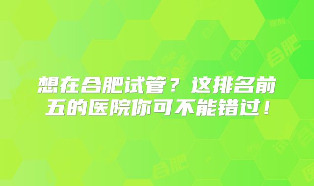 想在合肥试管？这排名前五的医院你可不能错过！