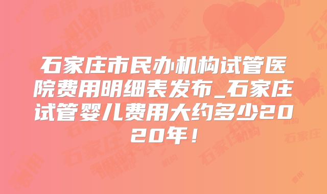 石家庄市民办机构试管医院费用明细表发布_石家庄试管婴儿费用大约多少2020年！
