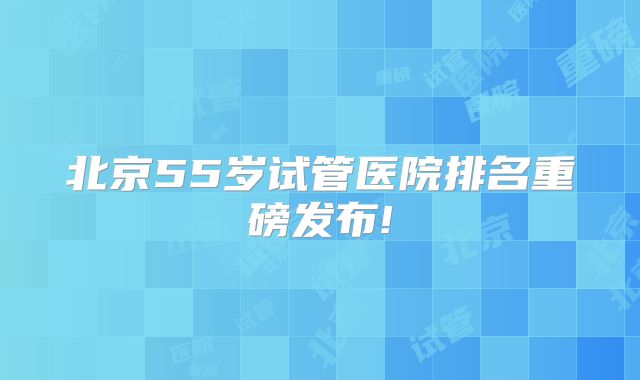 北京55岁试管医院排名重磅发布!