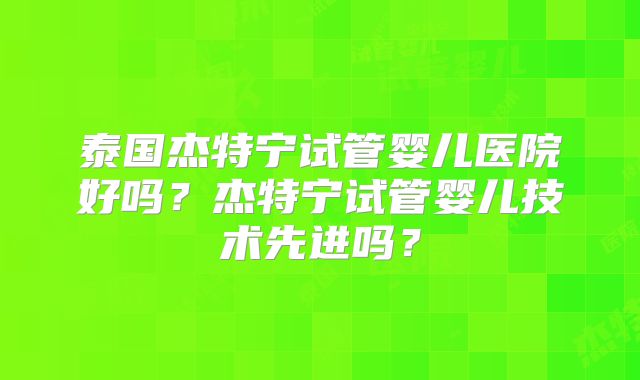 泰国杰特宁试管婴儿医院好吗?杰特宁试管婴儿技术先进吗?