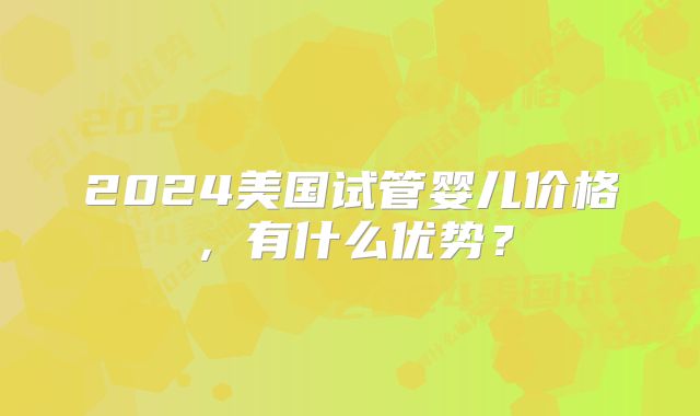 2024美国试管婴儿价格，有什么优势？