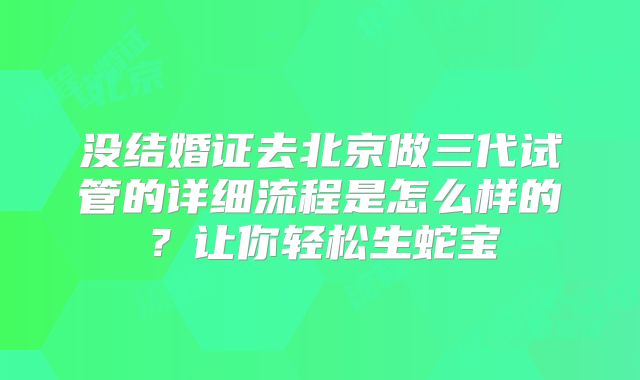 没结婚证去北京做三代试管的详细流程是怎么样的？让你轻松生蛇宝