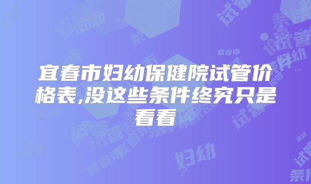 宜春市妇幼保健院试管价格表,没这些条件终究只是看看