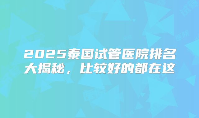 2025泰国试管医院排名大揭秘，比较好的都在这