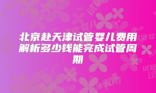 北京赴天津试管婴儿费用解析多少钱能完成试管周期