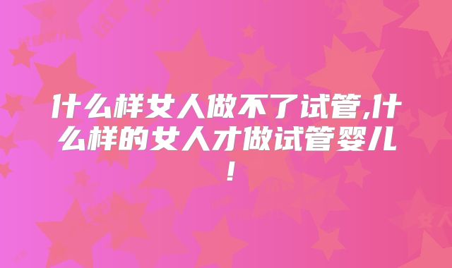 什么样女人做不了试管,什么样的女人才做试管婴儿！