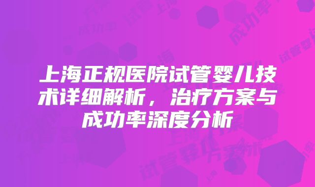 上海正规医院试管婴儿技术详细解析,治疗方案与成功率深度分析